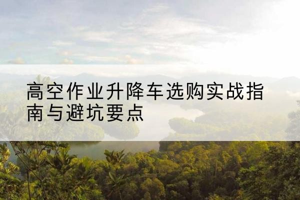 宣汉升降车怎么选-高空作业升降车选购实战指南与避坑要点