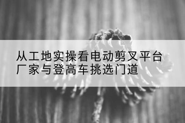 宣汉电动剪叉升降平台厂家-从工地实操看电动剪叉平台厂家与登高车挑选门道