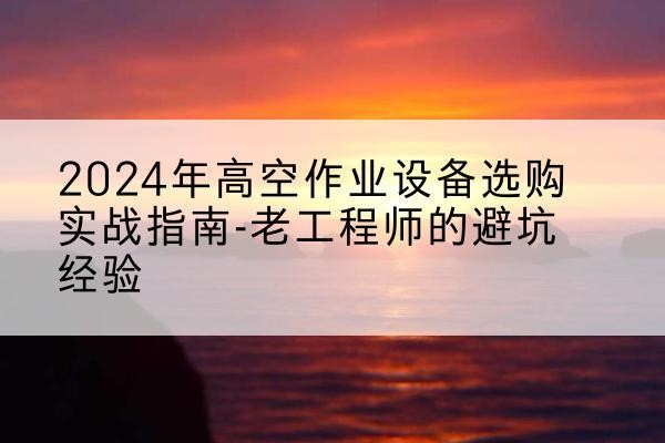 宣汉高空作业升降机厂家推荐-2024年高空作业设备选购实战指南-老工程师的避坑经验