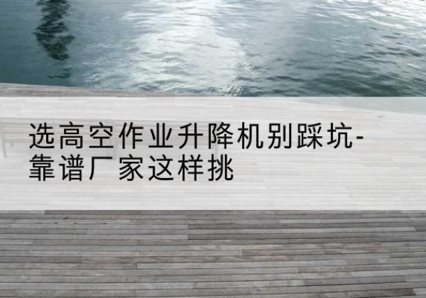 宣汉剪叉式升降机厂家-选高空作业升降机别踩坑-靠谱厂家这样挑