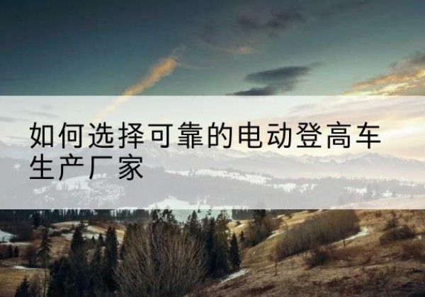 宣汉电动登高车厂家-如何选择可靠的电动登高车生产厂家