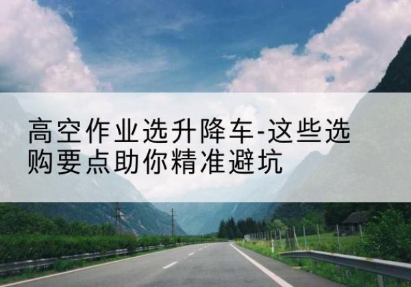 宣汉升降车厂家-高空作业选升降车-这些选购要点助你*避坑