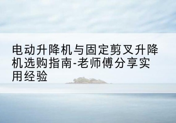 宣汉电动升降机怎么选-电动升降机与固定剪叉升降机选购指南-老师傅分享实用经验