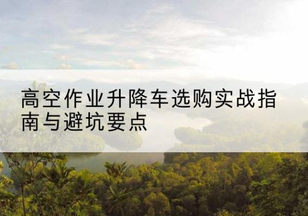 宣汉升降车怎么选-高空作业升降车选购实战指南与避坑要点