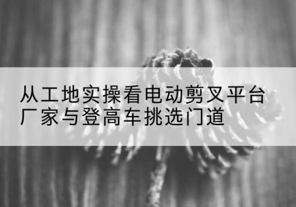 宣汉电动剪叉升降平台厂家-从工地实操看电动剪叉平台厂家与登高车挑选门道