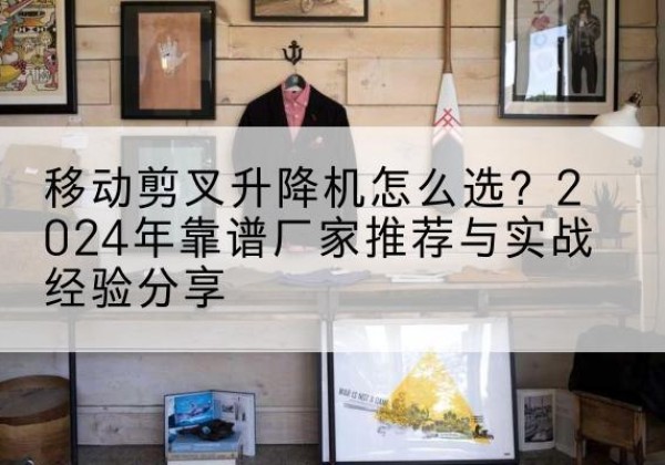 宣汉升降平台厂家推荐-移动剪叉升降机怎么选？2024年靠谱厂家推荐与实战经验分享