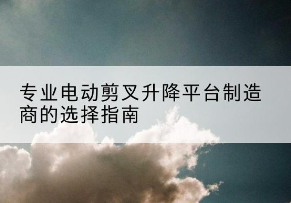 宣汉电动剪叉升降平台厂家-专业电动剪叉升降平台制造商的选择指南
